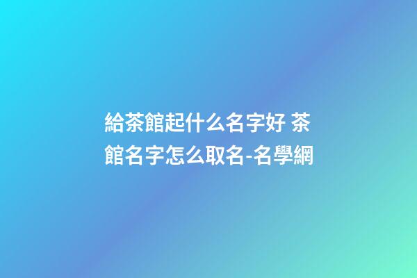 給茶館起什么名字好 茶館名字怎么取名-名學網